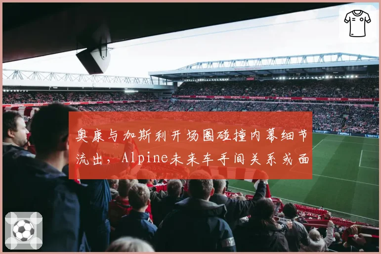奥康与加斯利开场圈碰撞内幕细节流出，Alpine未来车手间关系或面临决裂