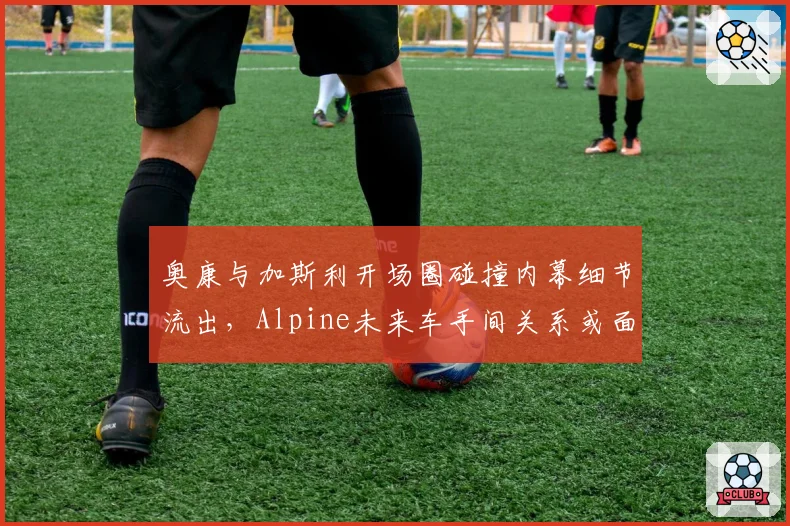 奥康与加斯利开场圈碰撞内幕细节流出，Alpine未来车手间关系或面临决裂