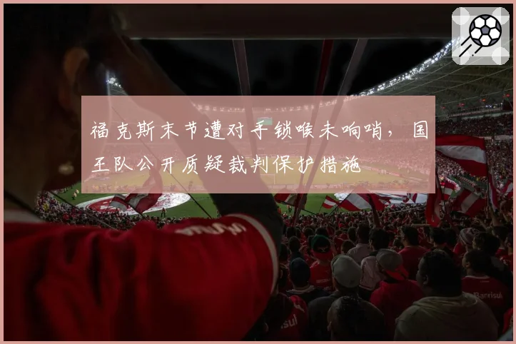 福克斯末节遭对手锁喉未响哨，国王队公开质疑裁判保护措施