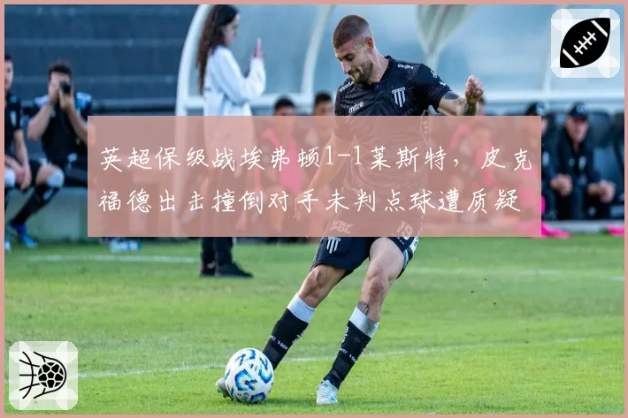 英超保级战埃弗顿1-1莱斯特，皮克福德出击撞倒对手未判点球遭质疑