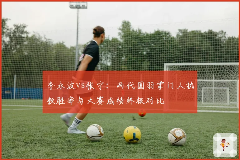 李永波vs张宁：两代国羽掌门人执教胜率与大赛成绩终极对比
