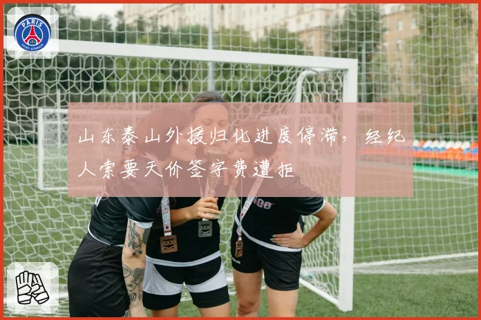 山东泰山外援归化进度停滞，经纪人索要天价签字费遭拒