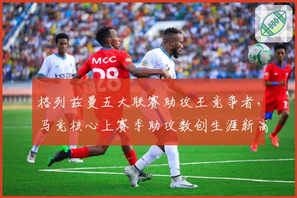 格列兹曼五大联赛助攻王竞争者，马竞核心上赛季助攻数创生涯新高
