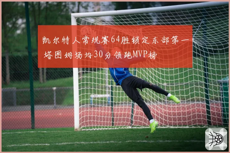 凯尔特人常规赛64胜锁定东部第一 塔图姆场均30分领跑MVP榜