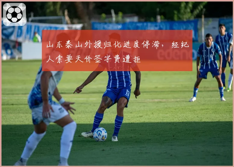 山东泰山外援归化进度停滞，经纪人索要天价签字费遭拒