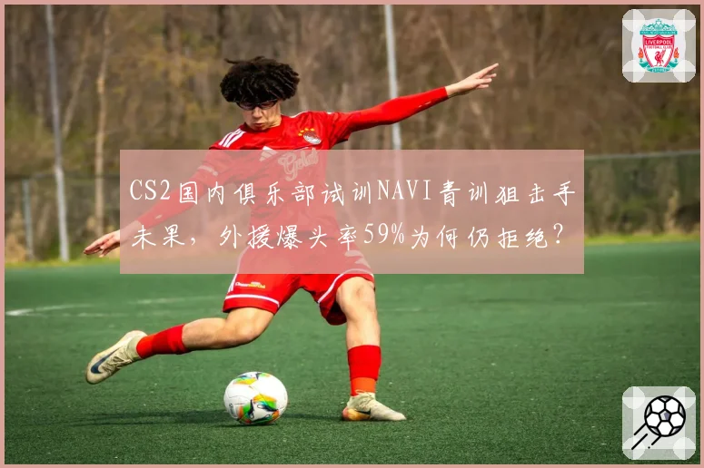 CS2国内俱乐部试训NAVI青训狙击手未果，外援爆头率59%为何仍拒绝？
