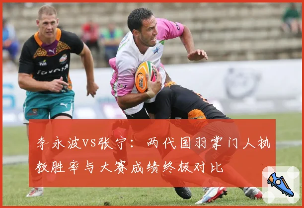 李永波vs张宁：两代国羽掌门人执教胜率与大赛成绩终极对比