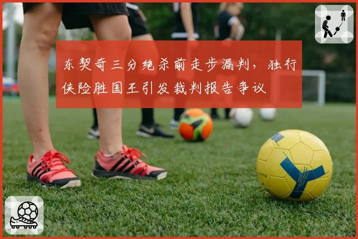 东契奇三分绝杀前走步漏判，独行侠险胜国王引发裁判报告争议