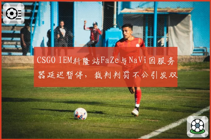 CSGO IEM科隆站FaZe与NaVi因服务器延迟暂停，裁判判罚不公引发双方互喷