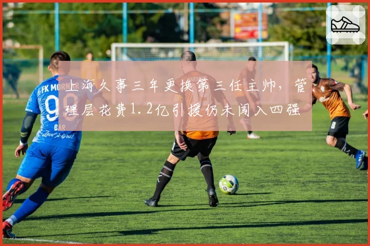 上海久事三年更换第三任主帅，管理层花费1.2亿引援仍未闯入四强