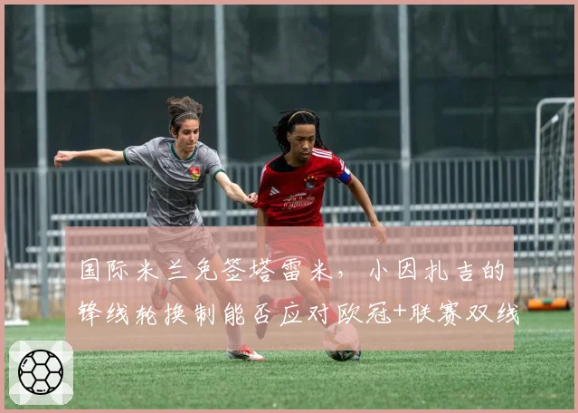 国际米兰免签塔雷米，小因扎吉的锋线轮换制能否应对欧冠+联赛双线作战？