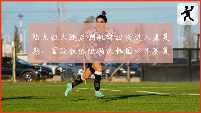 陆光祖大腿后侧肌群拉伤进入康复期,国羽教练组确认韩国公开赛复出无虞